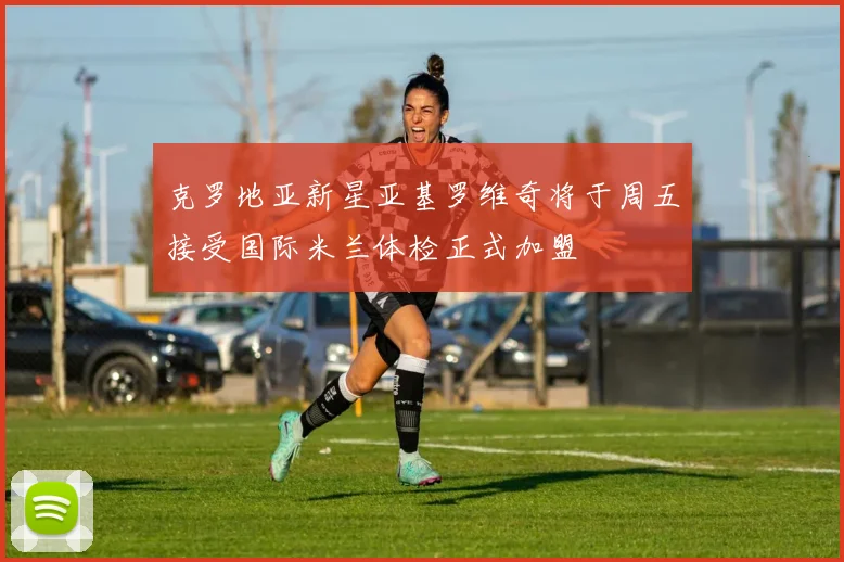 克罗地亚新星亚基罗维奇将于周五接受国际米兰体检正式加盟