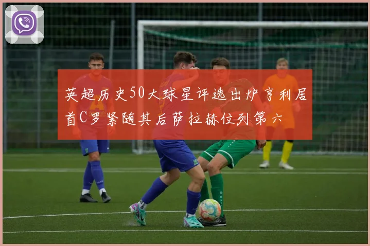 英超历史50大球星评选出炉亨利居首C罗紧随其后萨拉赫位列第六