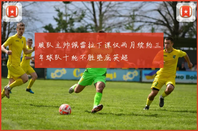 狼队主帅佩雷拉下课仅两月续约三年球队十轮不胜垫底英超