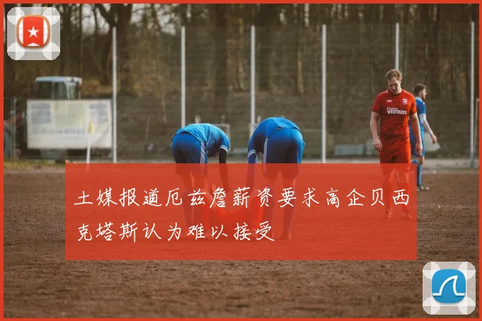 土媒报道厄兹詹薪资要求高企贝西克塔斯认为难以接受