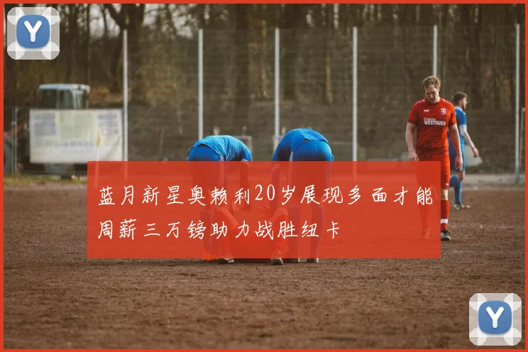 蓝月新星奥赖利20岁展现多面才能周薪三万镑助力战胜纽卡