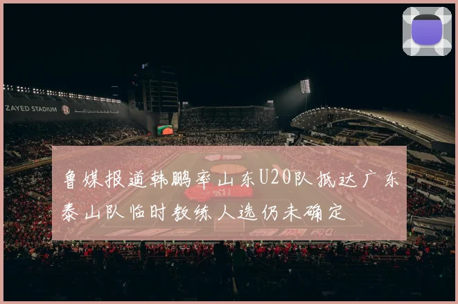 鲁媒报道韩鹏率山东U20队抵达广东泰山队临时教练人选仍未确定