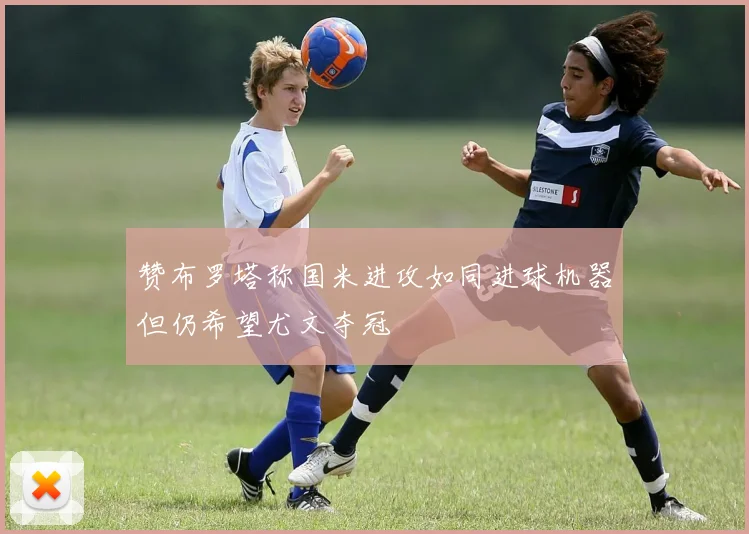 赞布罗塔称国米进攻如同进球机器但仍希望尤文夺冠