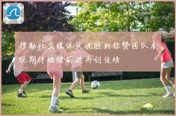 穆勒社交媒体庆祝胜利称赞团队表现期待继续前进再创佳绩