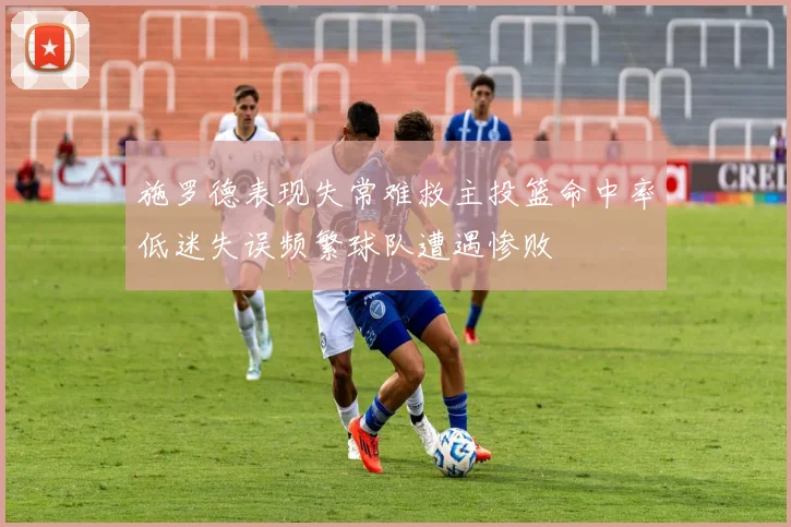 施罗德表现失常难救主投篮命中率低迷失误频繁球队遭遇惨败