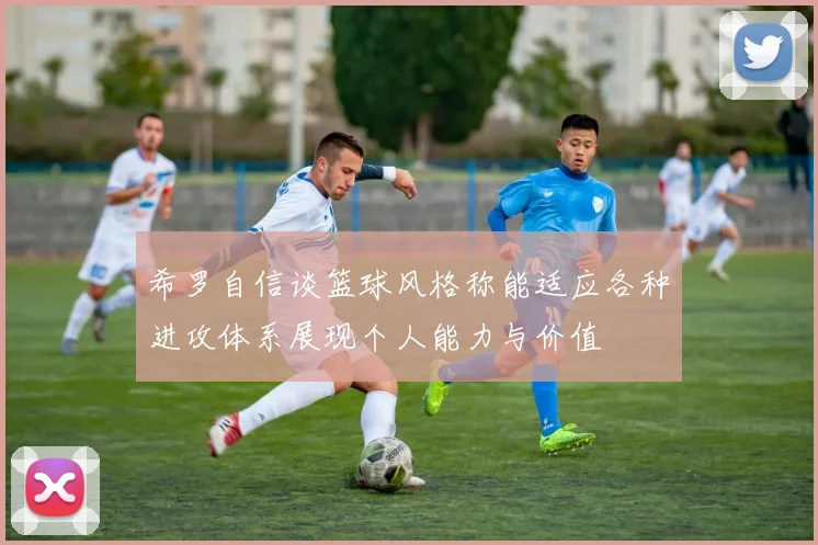 希罗自信谈篮球风格称能适应各种进攻体系展现个人能力与价值