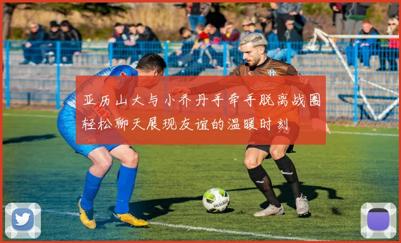 亚历山大与小乔丹手牵手脱离战圈轻松聊天展现友谊的温暖时刻