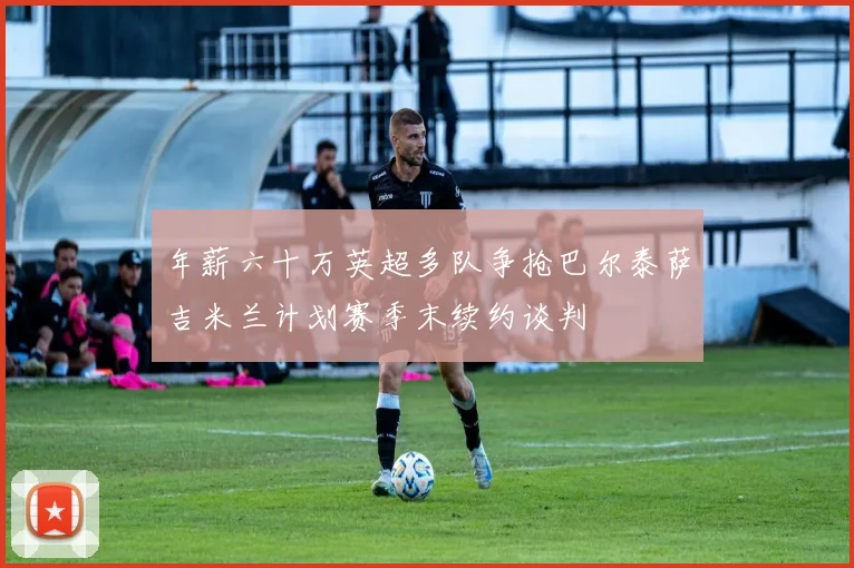 年薪六十万英超多队争抢巴尔泰萨吉米兰计划赛季末续约谈判