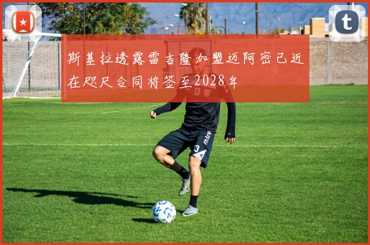 斯基拉透露雷吉隆加盟迈阿密已近在咫尺合同将签至2028年