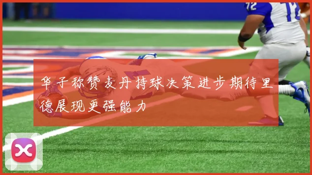 华子称赞麦丹持球决策进步期待里德展现更强能力