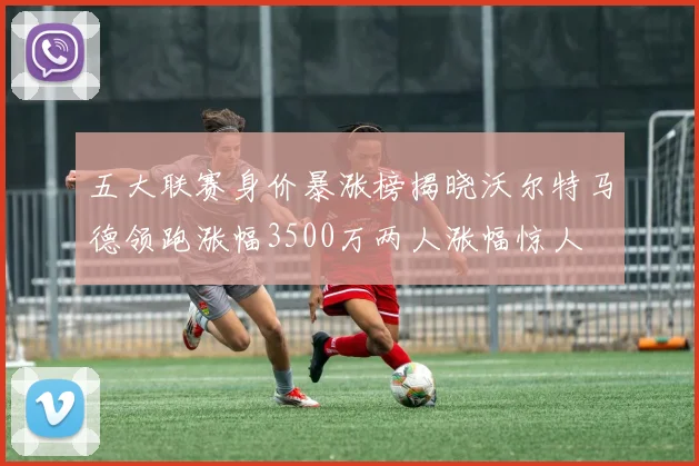 五大联赛身价暴涨榜揭晓沃尔特马德领跑涨幅3500万两人涨幅惊人