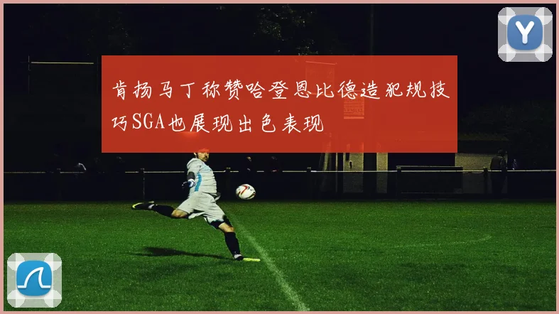 肯扬马丁称赞哈登恩比德造犯规技巧SGA也展现出色表现