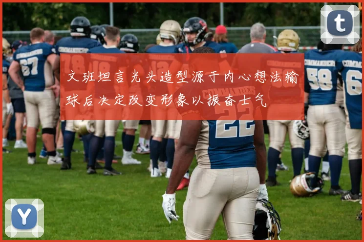 文班坦言光头造型源于内心想法输球后决定改变形象以振奋士气