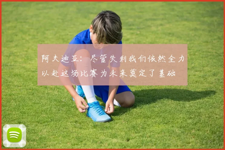 阿夫迪亚：尽管失利我们依然全力以赴这场比赛为未来奠定了基础