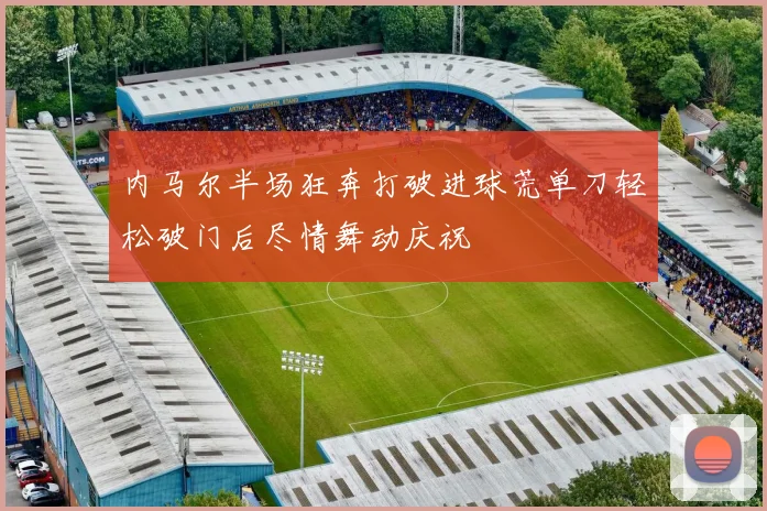 内马尔半场狂奔打破进球荒单刀轻松破门后尽情舞动庆祝