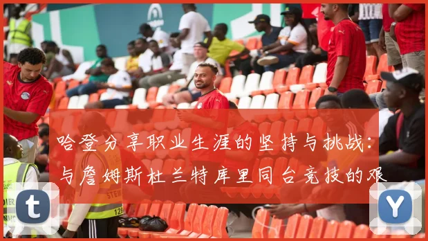 哈登分享职业生涯的坚持与挑战：与詹姆斯杜兰特库里同台竞技的艰辛