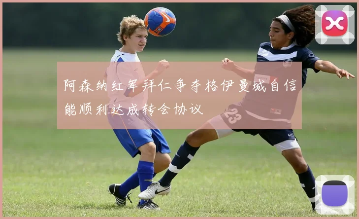 阿森纳红军拜仁争夺格伊曼城自信能顺利达成转会协议