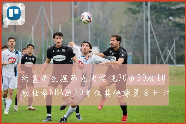 约基奇生涯第九次实现30分20板10助壮举NBA近50年仅其他球员合计六次