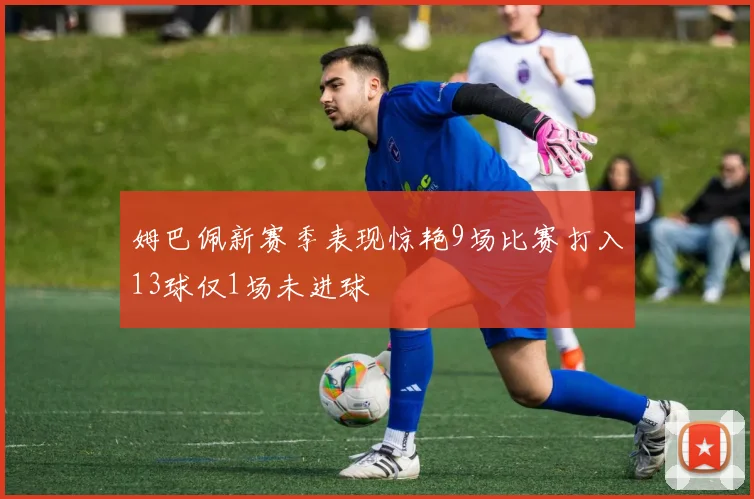 姆巴佩新赛季表现惊艳9场比赛打入13球仅1场未进球