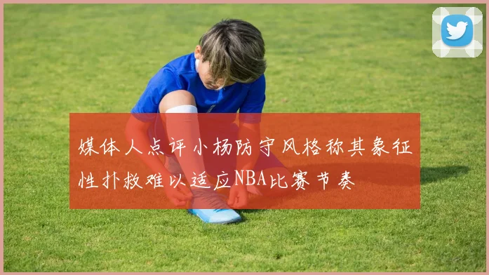 媒体人点评小杨防守风格称其象征性扑救难以适应NBA比赛节奏