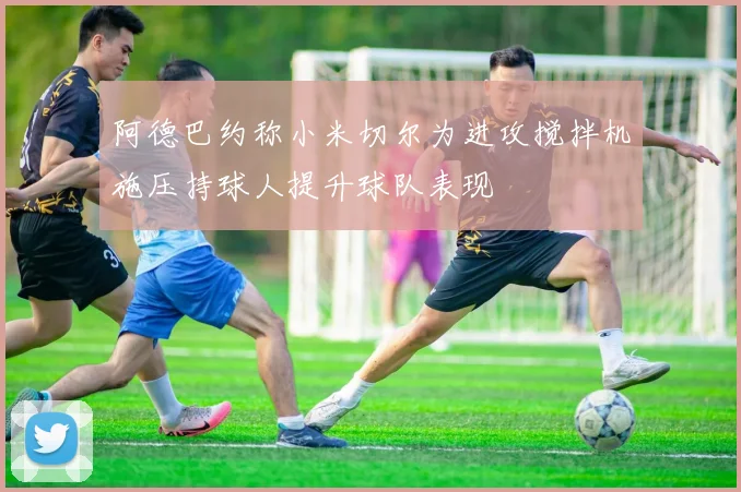 阿德巴约称小米切尔为进攻搅拌机施压持球人提升球队表现