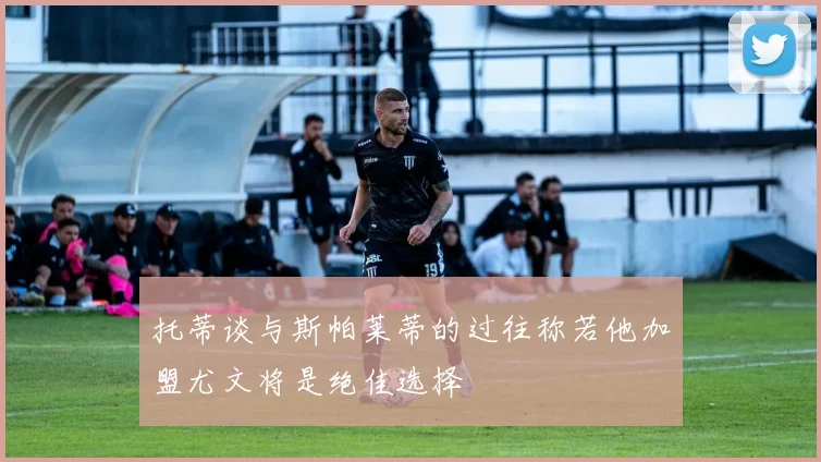 托蒂谈与斯帕莱蒂的过往称若他加盟尤文将是绝佳选择