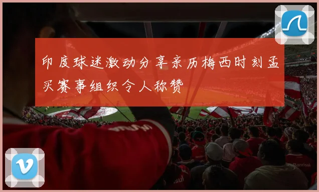 印度球迷激动分享亲历梅西时刻孟买赛事组织令人称赞