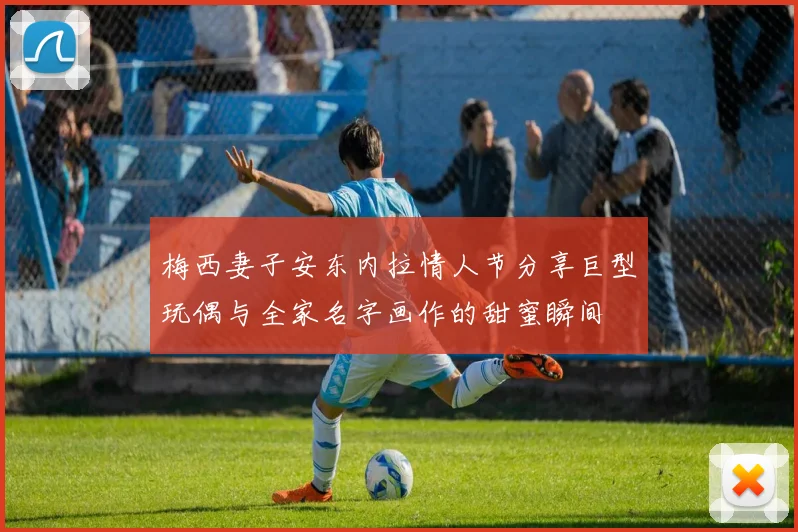 梅西妻子安东内拉情人节分享巨型玩偶与全家名字画作的甜蜜瞬间