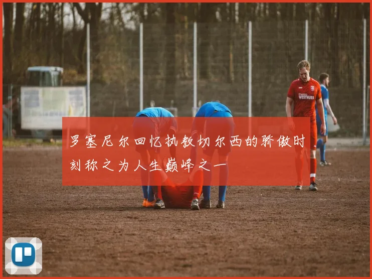 罗塞尼尔回忆执教切尔西的骄傲时刻称之为人生巅峰之一