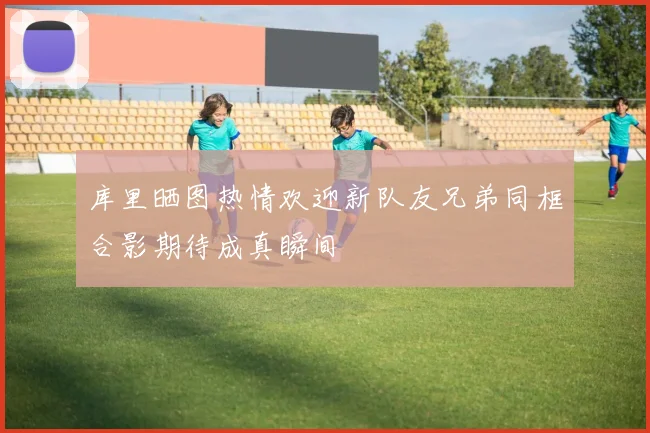 库里晒图热情欢迎新队友兄弟同框合影期待成真瞬间